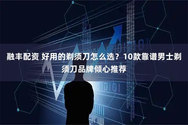 融丰配资 好用的剃须刀怎么选？10款靠谱男士剃须刀品牌倾心推荐
