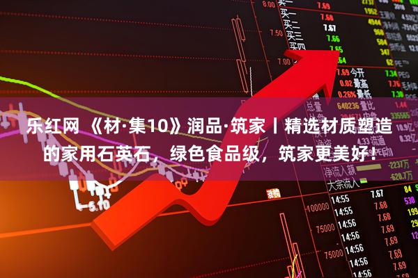 乐红网 《材·集10》润品·筑家丨精选材质塑造的家用石英石，绿色食品级，筑家更美好！