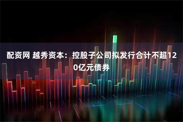 配资网 越秀资本：控股子公司拟发行合计不超120亿元债券