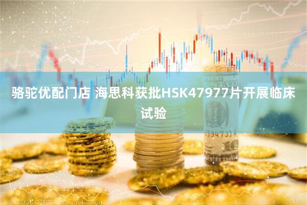 骆驼优配门店 海思科获批HSK47977片开展临床试验