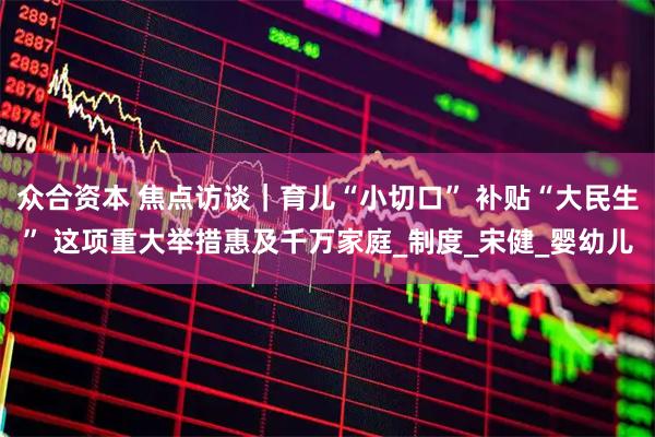 众合资本 焦点访谈｜育儿“小切口” 补贴“大民生” 这项重大举措惠及千万家庭_制度_宋健_婴幼儿