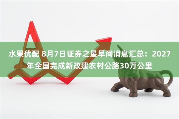 水果优配 8月7日证券之星早间消息汇总：2027年全国完成新改建农村公路30万公里