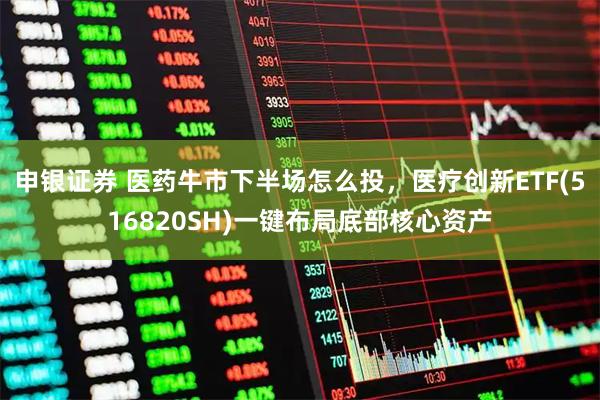 申银证券 医药牛市下半场怎么投，医疗创新ETF(516820SH)一键布局底部核心资产