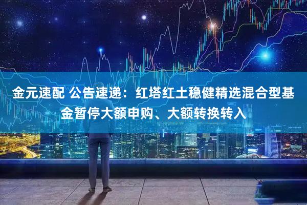 金元速配 公告速递：红塔红土稳健精选混合型基金暂停大额申购、大额转换转入