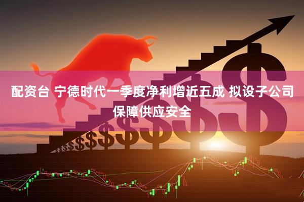 配资台 宁德时代一季度净利增近五成 拟设子公司保障供应安全