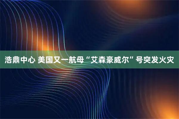 浩鼎中心 美国又一航母“艾森豪威尔”号突发火灾
