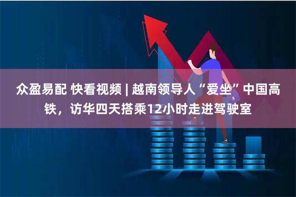 众盈易配 快看视频 | 越南领导人“爱坐”中国高铁，访华四天搭乘12小时走进驾驶室