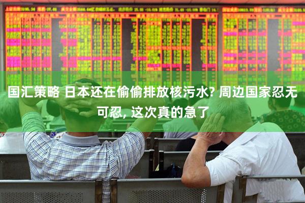 国汇策略 日本还在偷偷排放核污水? 周边国家忍无可忍, 这次真的急了