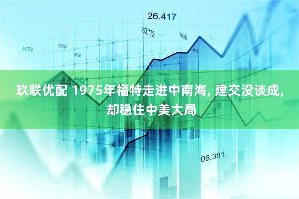 玖联优配 1975年福特走进中南海, 建交没谈成, 却稳住中美大局