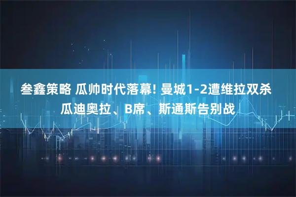 叁鑫策略 瓜帅时代落幕! 曼城1-2遭维拉双杀 瓜迪奥拉、B席、斯通斯告别战